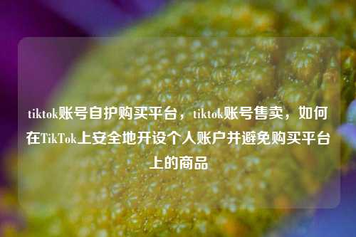 tiktok账号自护购买平台，tiktok账号售卖，如何在TikTok上安全地开设个人账户并避免购买平台上的商品